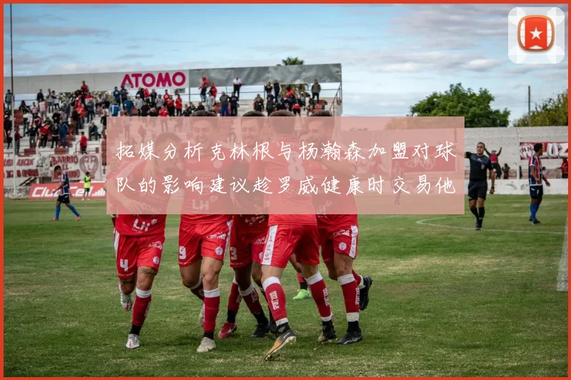 拓媒分析克林根与杨瀚森加盟对球队的影响建议趁罗威健康时交易他