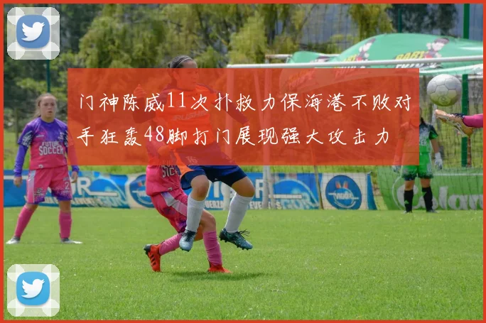 门神陈威11次扑救力保海港不败对手狂轰48脚打门展现强大攻击力