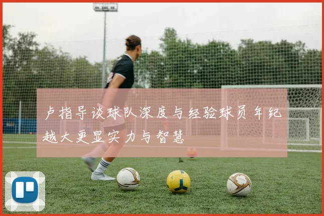 卢指导谈球队深度与经验球员年纪越大更显实力与智慧