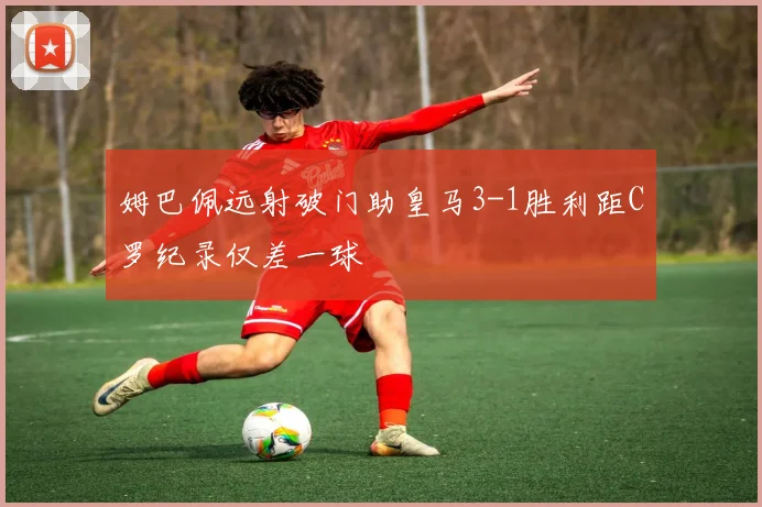 姆巴佩远射破门助皇马3-1胜利距C罗纪录仅差一球