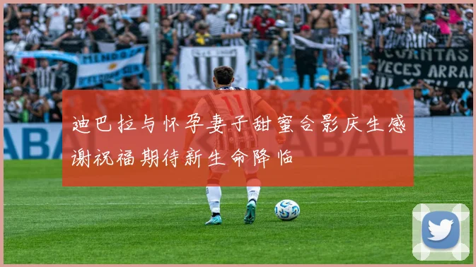 迪巴拉与怀孕妻子甜蜜合影庆生感谢祝福期待新生命降临