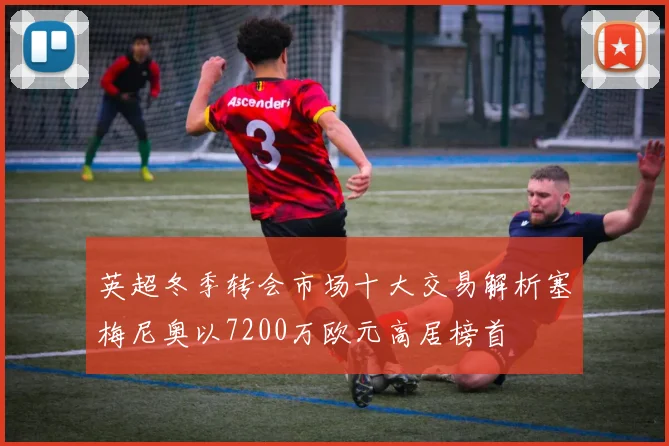 英超冬季转会市场十大交易解析塞梅尼奥以7200万欧元高居榜首