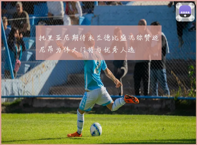 托里亚尼期待米兰德比盛况称赞迈尼昂为伟大门将与优秀人选