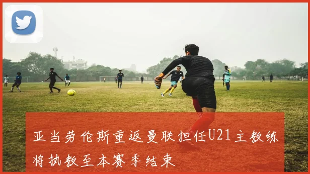 亚当劳伦斯重返曼联担任U21主教练将执教至本赛季结束