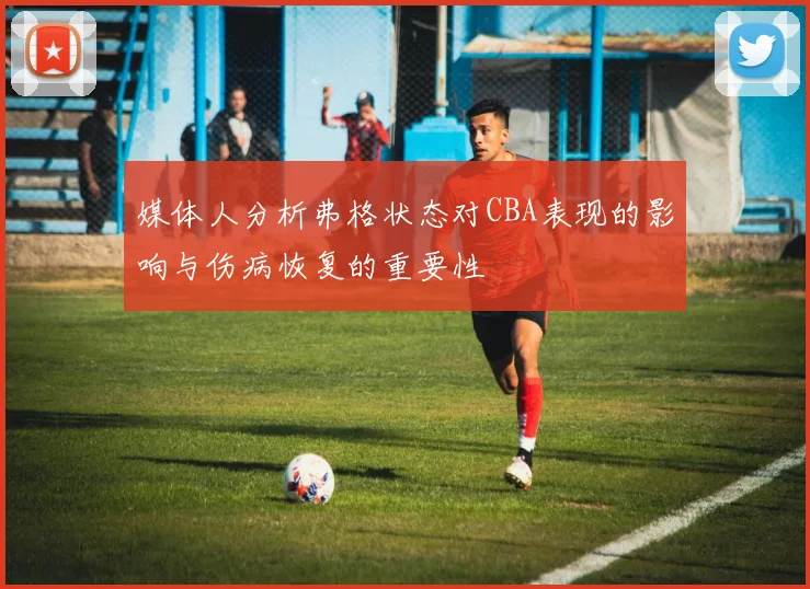 媒体人分析弗格状态对CBA表现的影响与伤病恢复的重要性