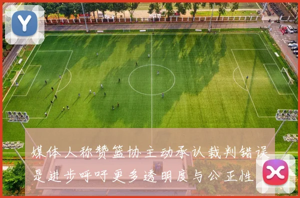 媒体人称赞篮协主动承认裁判错误是进步呼吁更多透明度与公正性