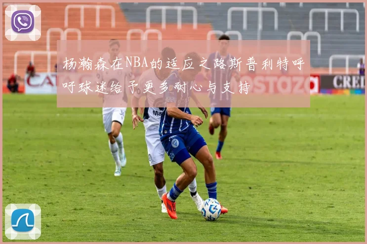 杨瀚森在NBA的适应之路斯普利特呼吁球迷给予更多耐心与支持