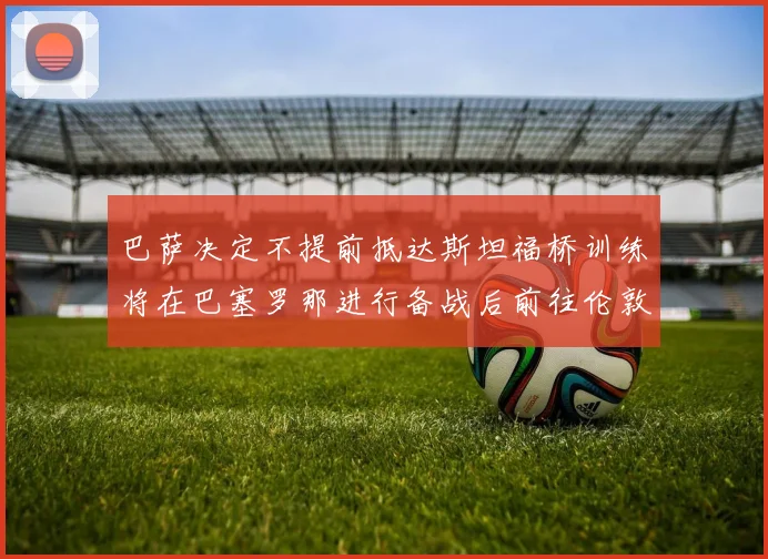 巴萨决定不提前抵达斯坦福桥训练将在巴塞罗那进行备战后前往伦敦
