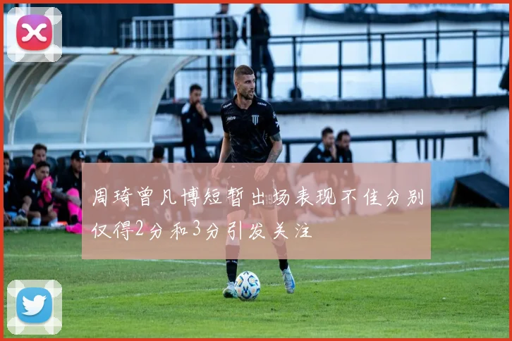 周琦曾凡博短暂出场表现不佳分别仅得2分和3分引发关注