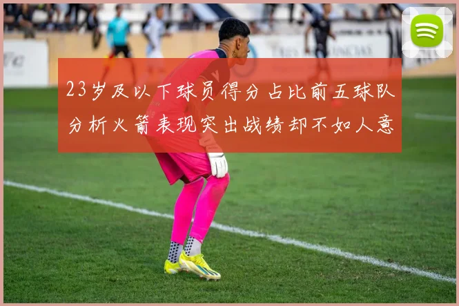 23岁及以下球员得分占比前五球队分析火箭表现突出战绩却不如人意