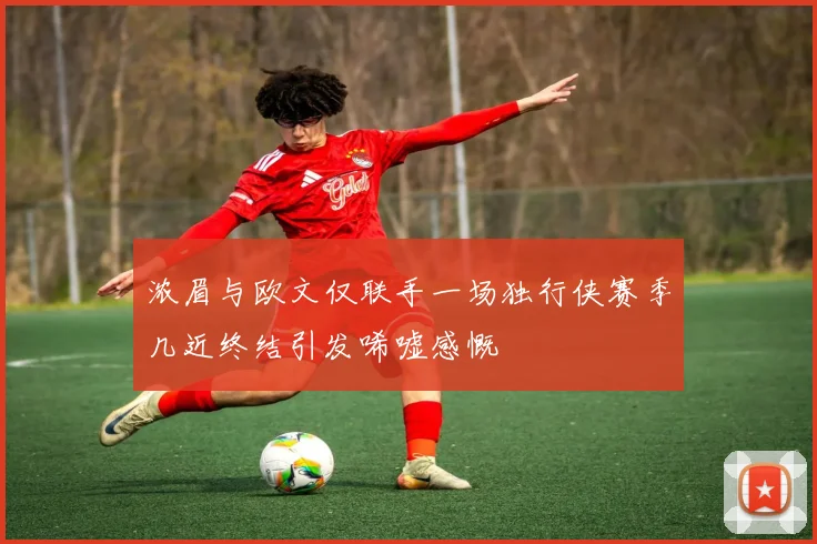 浓眉与欧文仅联手一场独行侠赛季几近终结引发唏嘘感慨
