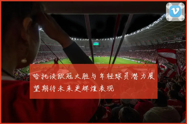 哈托谈欧冠大胜与年轻球员潜力展望期待未来更辉煌表现