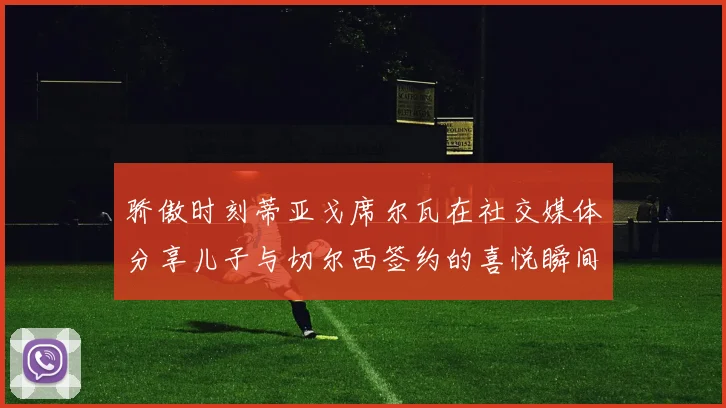 骄傲时刻蒂亚戈席尔瓦在社交媒体分享儿子与切尔西签约的喜悦瞬间