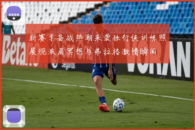 新赛季备战热潮来袭独行侠训练照展现浓眉冥想与弗拉格激情瞬间