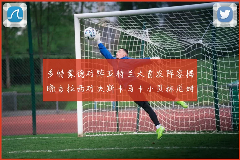 多特蒙德对阵亚特兰大首发阵容揭晓吉拉西对决斯卡马卡小贝林厄姆出战