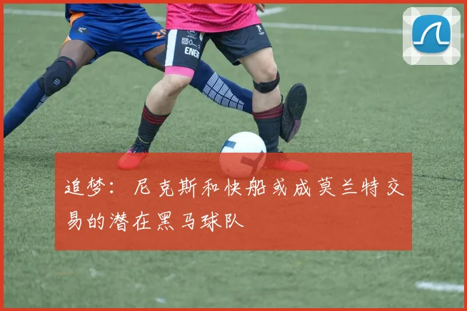 追梦：尼克斯和快船或成莫兰特交易的潜在黑马球队