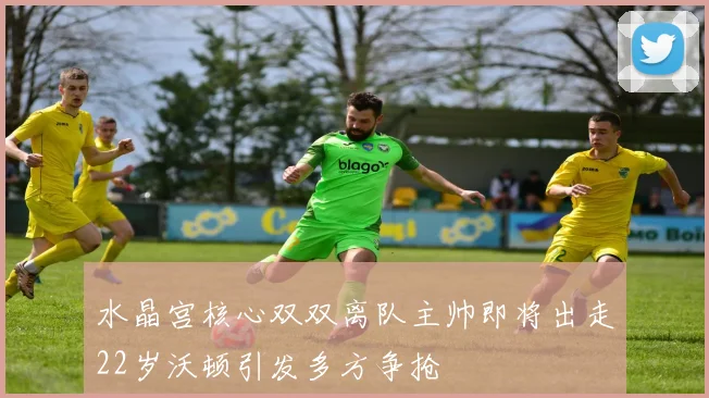 水晶宫核心双双离队主帅即将出走22岁沃顿引发多方争抢
