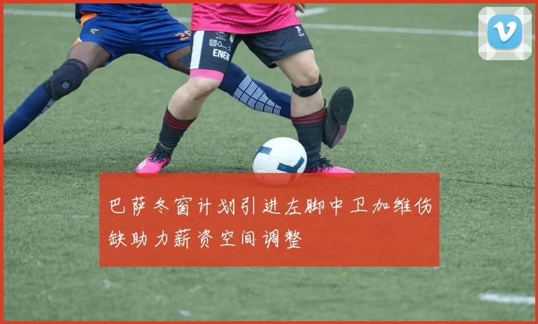 巴萨冬窗计划引进左脚中卫加维伤缺助力薪资空间调整
