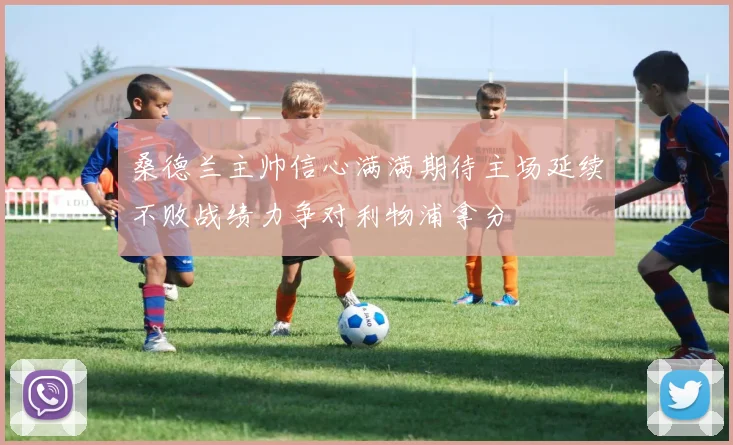 桑德兰主帅信心满满期待主场延续不败战绩力争对利物浦拿分