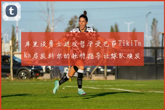 库里谈勇士进攻哲学受巴萨TikiTaka启发科尔的独特指导让球队焕发新生