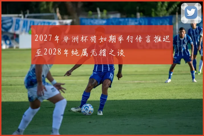 2027年非洲杯将如期举行传言推迟至2028年纯属无稽之谈