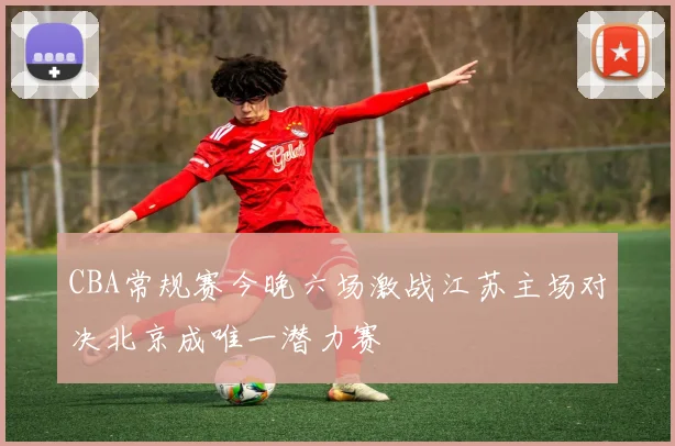 CBA常规赛今晚六场激战江苏主场对决北京成唯一潜力赛