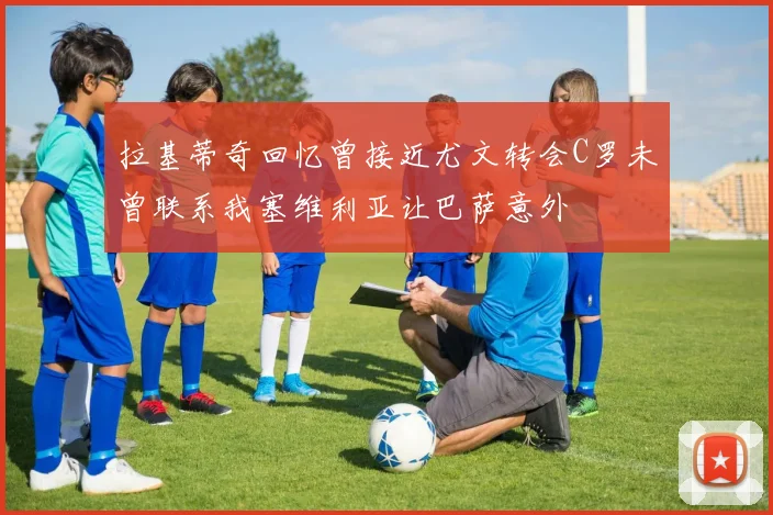 拉基蒂奇回忆曾接近尤文转会C罗未曾联系我塞维利亚让巴萨意外