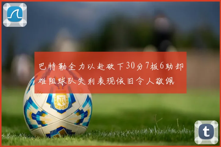 巴特勒全力以赴砍下30分7板6助却难阻球队失利表现依旧令人敬佩